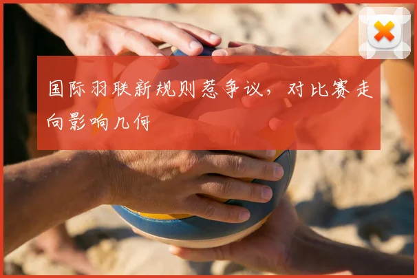 国际羽联新规则惹争议,对比赛走向影响几何