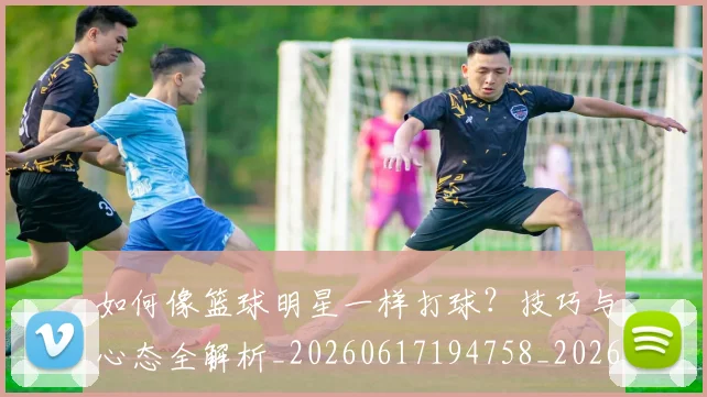 如何像篮球明星一样打球？技巧与心态全解析_20260617194758_20260703230336_20260720181637