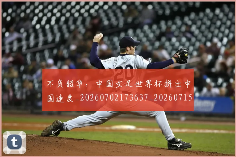 不负韶华，中国女足世界杯拼出中国速度_20260702173637_20260715190200