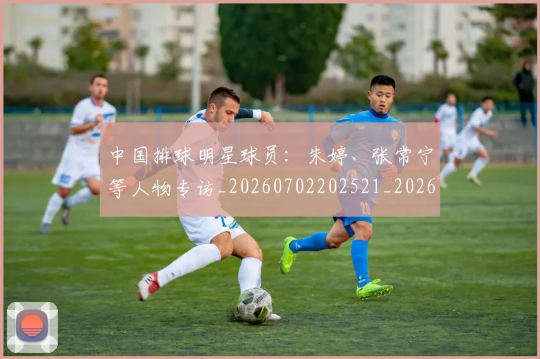 中国排球明星球员：朱婷、张常宁等人物专访_20260702202521_20260716182032