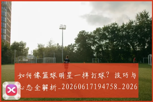 如何像篮球明星一样打球?技巧与心态全解析_20260617194758_20260720181634