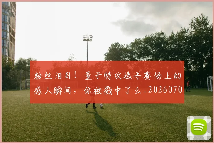 粉丝泪目!量子特攻选手赛场上的感人瞬间,你被戳中了么_20260708201006