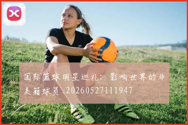 国际篮球明星巡礼：影响世界的非美籍球员_20260527111947