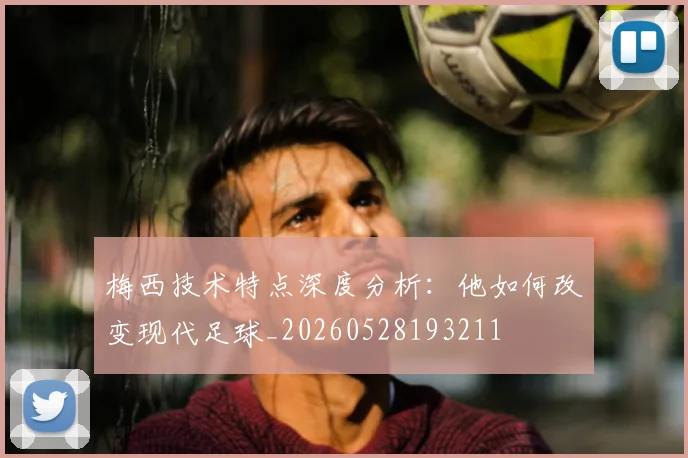 梅西技术特点深度分析：他如何改变现代足球_20260528193211