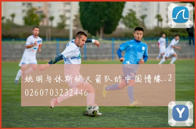 姚明与休斯顿火箭队的中国情缘_20260703232446