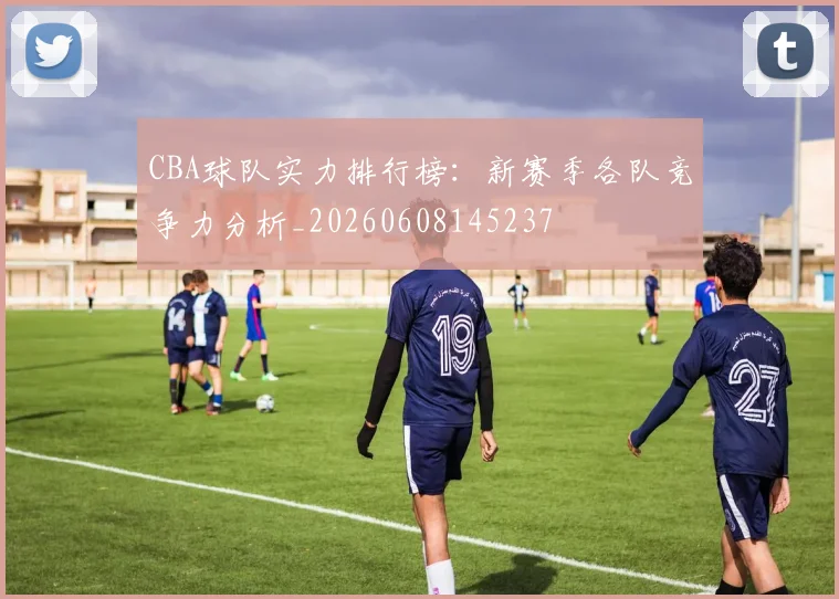 CBA球队实力排行榜：新赛季各队竞争力分析_20260608145237