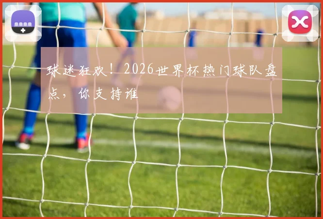 球迷狂欢！2026世界杯热门球队盘点，你支持谁