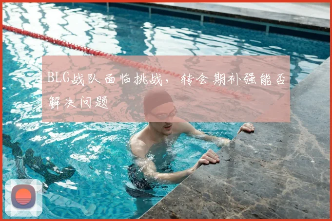 BLG战队面临挑战，转会期补强能否解决问题