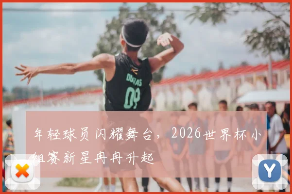 年轻球员闪耀舞台，2026世界杯小组赛新星冉冉升起