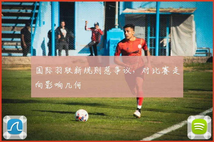 国际羽联新规则惹争议，对比赛走向影响几何