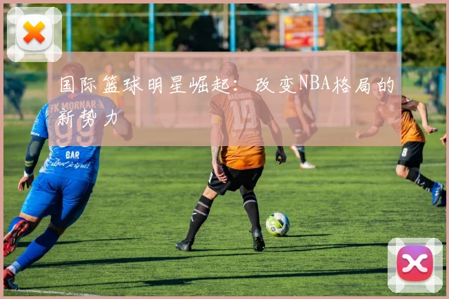 国际篮球明星崛起：改变NBA格局的新势力