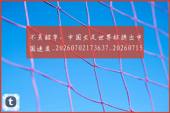 不负韶华，中国女足世界杯拼出中国速度_20260702173637_20260715190200