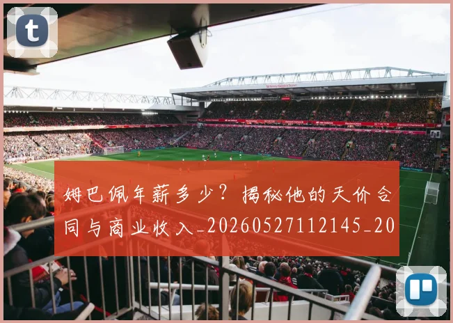 姆巴佩年薪多少？揭秘他的天价合同与商业收入_20260527112145_20260703231618