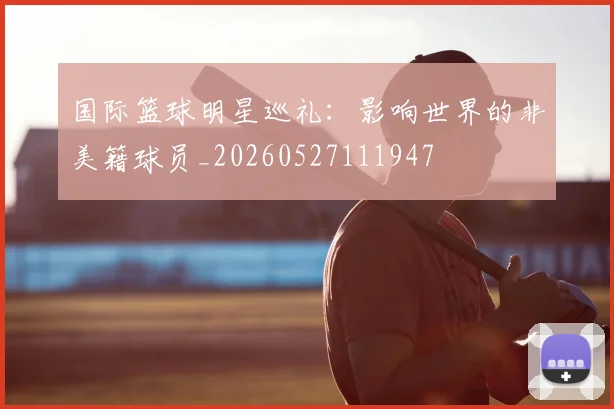 国际篮球明星巡礼：影响世界的非美籍球员_20260527111947