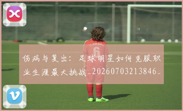 伤病与复出:足球明星如何克服职业生涯最大挑战_20260703213846_20260718003232